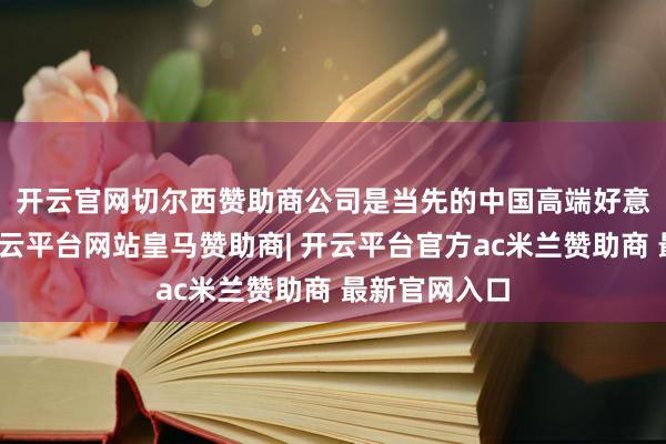 开云官网切尔西赞助商　　公司是当先的中国高端好意思妆集团-开云平台网站皇马赞助商| 开云平台官方ac米兰赞助商 最新官网入口