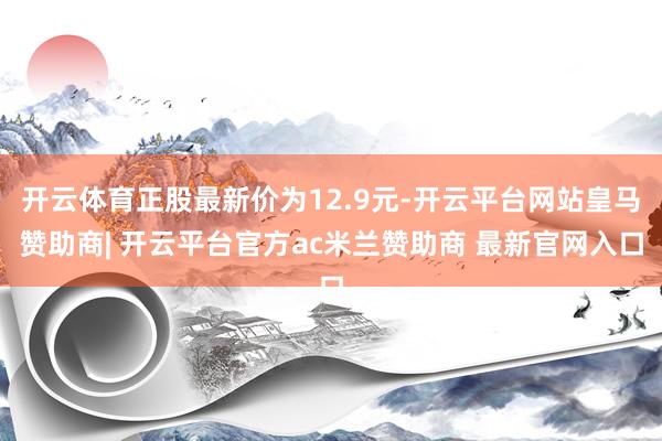 开云体育正股最新价为12.9元-开云平台网站皇马赞助商| 开云平台官方ac米兰赞助商 最新官网入口