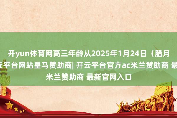 开yun体育网高三年龄从2025年1月24日（腊月二十五-开云平台网站皇马赞助商| 开云平台官方ac米兰赞助商 最新官网入口