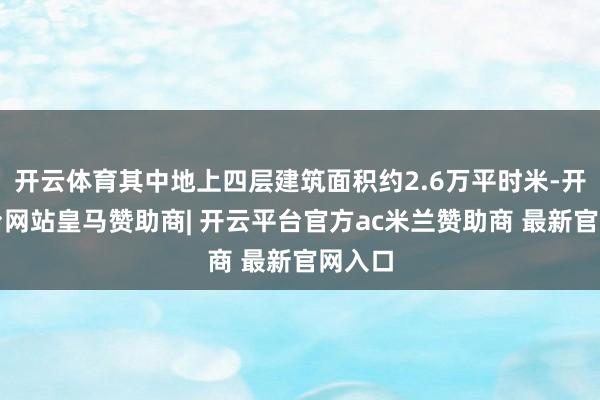 开云体育其中地上四层建筑面积约2.6万平时米-开云平台网站皇马赞助商| 开云平台官方ac米兰赞助商 最新官网入口