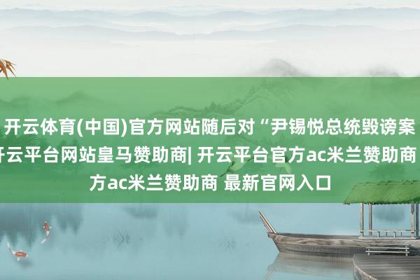 开云体育(中国)官方网站随后对“尹锡悦总统毁谤案”进行表决-开云平台网站皇马赞助商| 开云平台官方ac米兰赞助商 最新官网入口