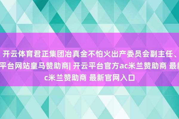 开云体育君正集团冶真金不怕火出产委员会副主任、主任-开云平台网站皇马赞助商| 开云平台官方ac米兰赞助商 最新官网入口
