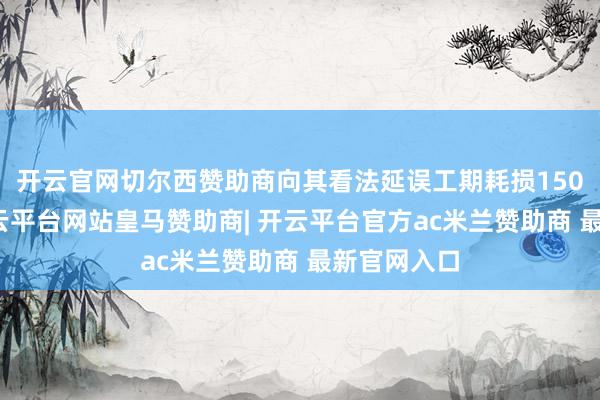 开云官网切尔西赞助商向其看法延误工期耗损150万余元-开云平台网站皇马赞助商| 开云平台官方ac米兰赞助商 最新官网入口