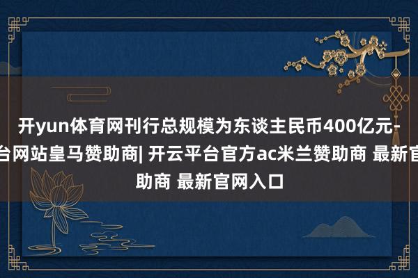 开yun体育网刊行总规模为东谈主民币400亿元-开云平台网站皇马赞助商| 开云平台官方ac米兰赞助商 最新官网入口