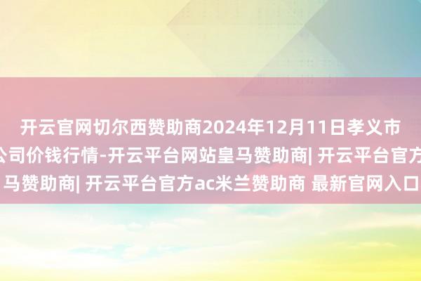 开云官网切尔西赞助商2024年12月11日孝义市绿海蔬菜批发销售有限公司价钱行情-开云平台网站皇马赞助商| 开云平台官方ac米兰赞助商 最新官网入口