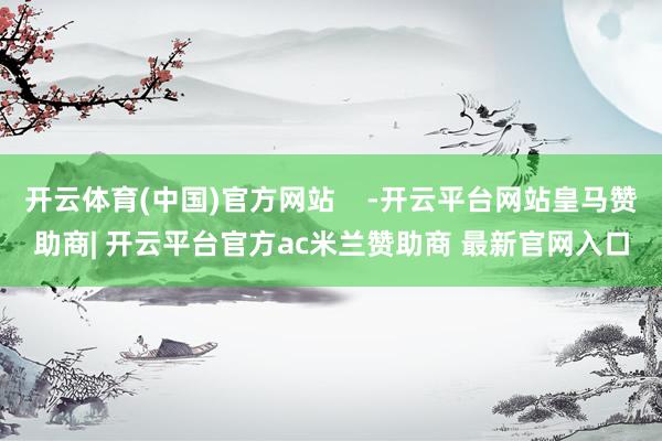 开云体育(中国)官方网站    -开云平台网站皇马赞助商| 开云平台官方ac米兰赞助商 最新官网入口