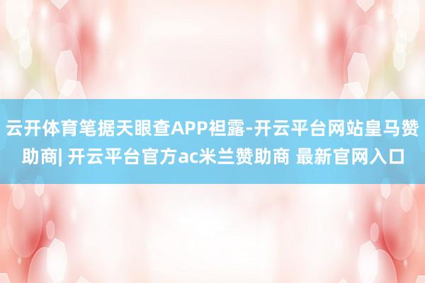 云开体育笔据天眼查APP袒露-开云平台网站皇马赞助商| 开云平台官方ac米兰赞助商 最新官网入口
