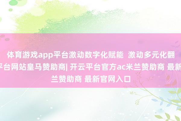 体育游戏app平台激动数字化赋能  激动多元化翻新-开云平台网站皇马赞助商| 开云平台官方ac米兰赞助商 最新官网入口