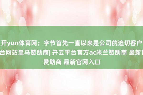 开yun体育网；字节首先一直以来是公司的迫切客户-开云平台网站皇马赞助商| 开云平台官方ac米兰赞助商 最新官网入口
