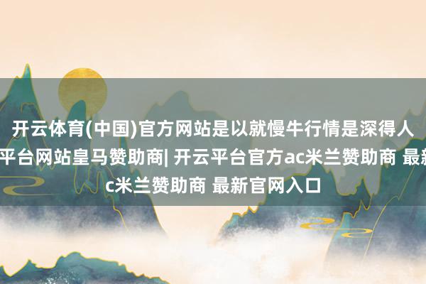 开云体育(中国)官方网站是以就慢牛行情是深得人心的-开云平台网站皇马赞助商| 开云平台官方ac米兰赞助商 最新官网入口