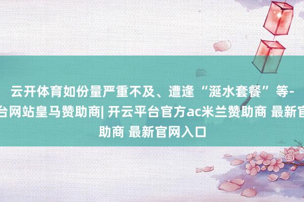云开体育如份量严重不及、遭逢 “涎水套餐” 等-开云平台网站皇马赞助商| 开云平台官方ac米兰赞助商 最新官网入口