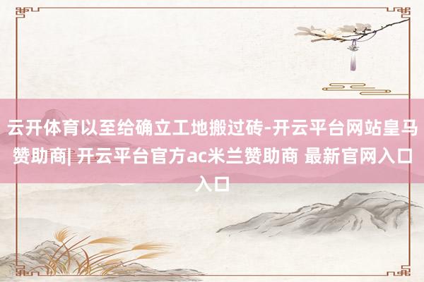 云开体育以至给确立工地搬过砖-开云平台网站皇马赞助商| 开云平台官方ac米兰赞助商 最新官网入口
