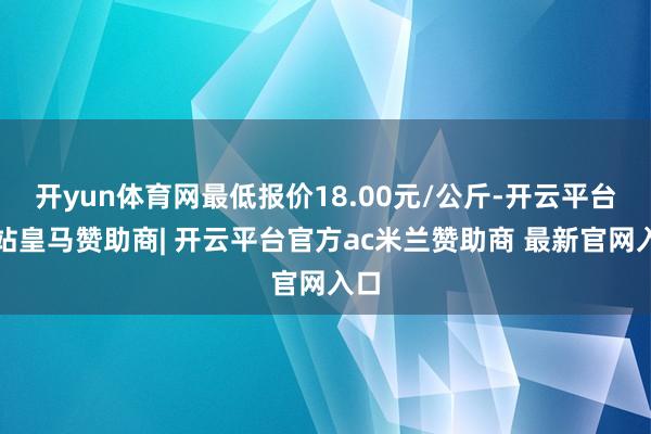 开yun体育网最低报价18.00元/公斤-开云平台网站皇马赞助商| 开云平台官方ac米兰赞助商 最新官网入口