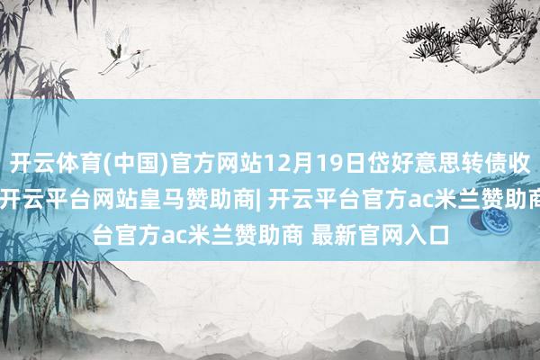 开云体育(中国)官方网站12月19日岱好意思转债收盘下落0.35%-开云平台网站皇马赞助商| 开云平台官方ac米兰赞助商 最新官网入口