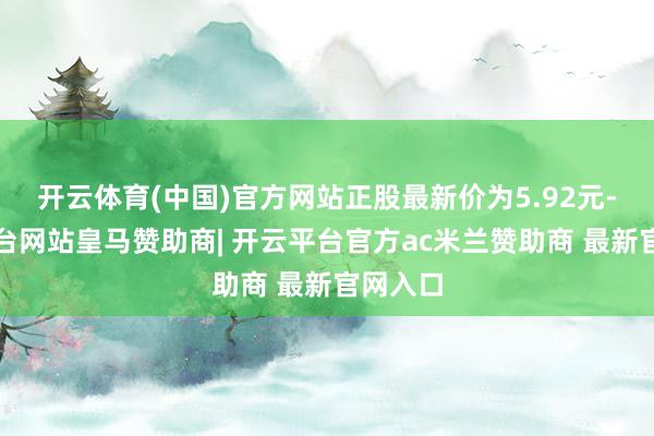 开云体育(中国)官方网站正股最新价为5.92元-开云平台网站皇马赞助商| 开云平台官方ac米兰赞助商 最新官网入口