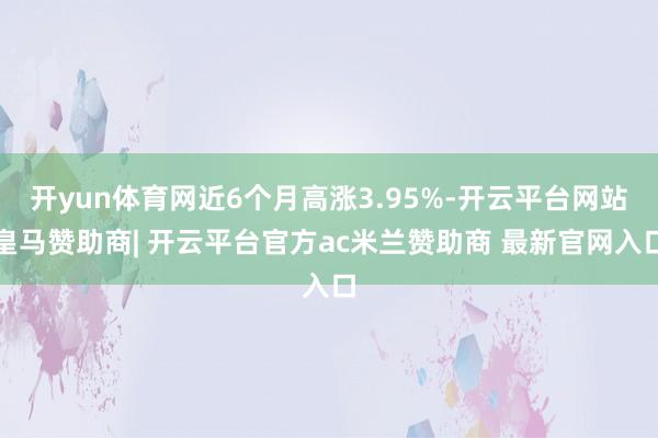 开yun体育网近6个月高涨3.95%-开云平台网站皇马赞助商| 开云平台官方ac米兰赞助商 最新官网入口