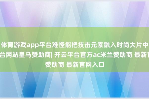 体育游戏app平台难怪能把技击元素融入时尚大片中-开云平台网站皇马赞助商| 开云平台官方ac米兰赞助商 最新官网入口