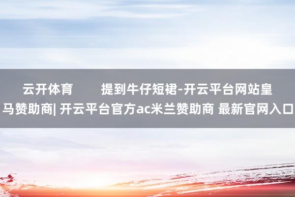 云开体育        提到牛仔短裙-开云平台网站皇马赞助商| 开云平台官方ac米兰赞助商 最新官网入口