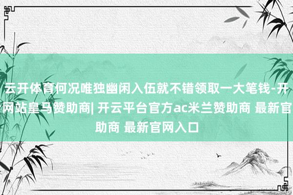 云开体育何况唯独幽闲入伍就不错领取一大笔钱-开云平台网站皇马赞助商| 开云平台官方ac米兰赞助商 最新官网入口