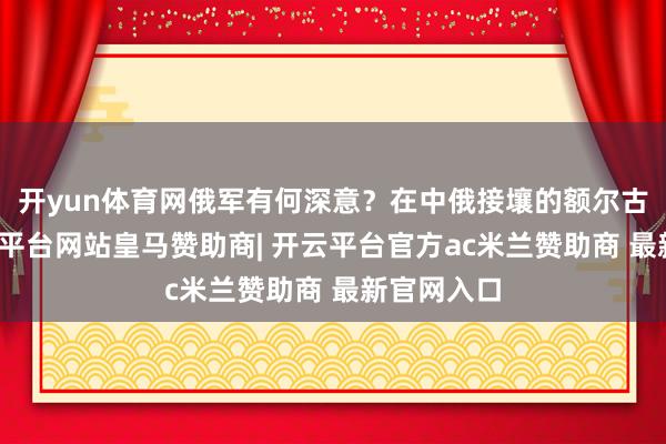 开yun体育网俄军有何深意？在中俄接壤的额尔古纳河-开云平台网站皇马赞助商| 开云平台官方ac米兰赞助商 最新官网入口