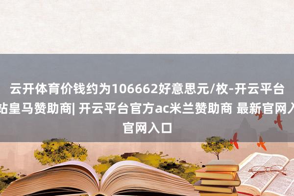 云开体育价钱约为106662好意思元/枚-开云平台网站皇马赞助商| 开云平台官方ac米兰赞助商 最新官网入口