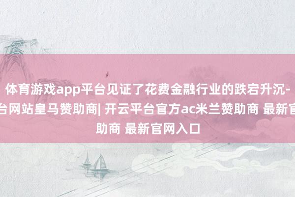 体育游戏app平台见证了花费金融行业的跌宕升沉-开云平台网站皇马赞助商| 开云平台官方ac米兰赞助商 最新官网入口