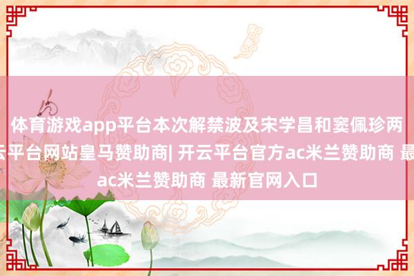 体育游戏app平台本次解禁波及宋学昌和窦佩珍两位鼓吹-开云平台网站皇马赞助商| 开云平台官方ac米兰赞助商 最新官网入口