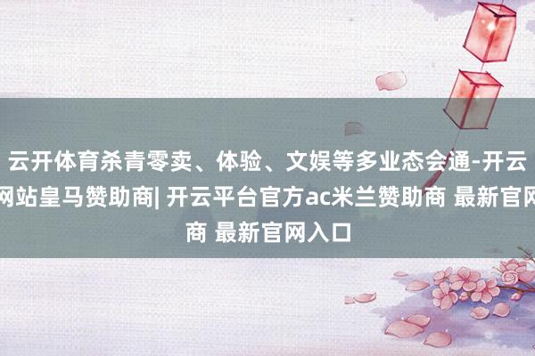 云开体育杀青零卖、体验、文娱等多业态会通-开云平台网站皇马赞助商| 开云平台官方ac米兰赞助商 最新官网入口