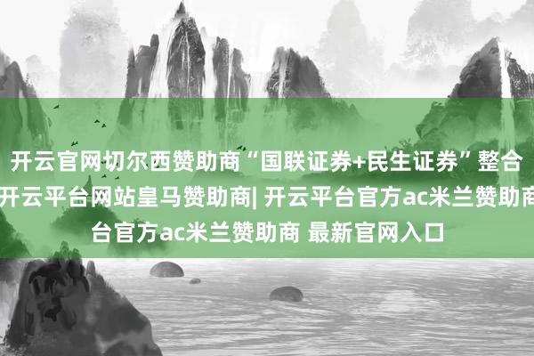 开云官网切尔西赞助商“国联证券+民生证券”整合参预实践阶段-开云平台网站皇马赞助商| 开云平台官方ac米兰赞助商 最新官网入口