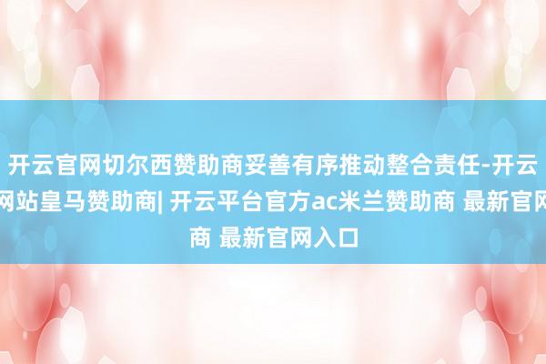 开云官网切尔西赞助商妥善有序推动整合责任-开云平台网站皇马赞助商| 开云平台官方ac米兰赞助商 最新官网入口
