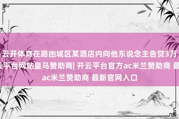 云开体育在路凼城区某酒店内向他东说念主告贷3万元港币-开云平台网站皇马赞助商| 开云平台官方ac米兰赞助商 最新官网入口