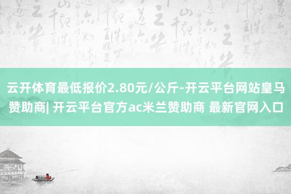 云开体育最低报价2.80元/公斤-开云平台网站皇马赞助商| 开云平台官方ac米兰赞助商 最新官网入口