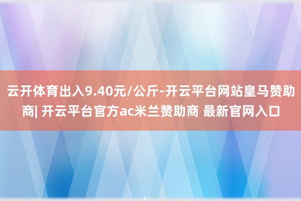 云开体育出入9.40元/公斤-开云平台网站皇马赞助商| 开云平台官方ac米兰赞助商 最新官网入口