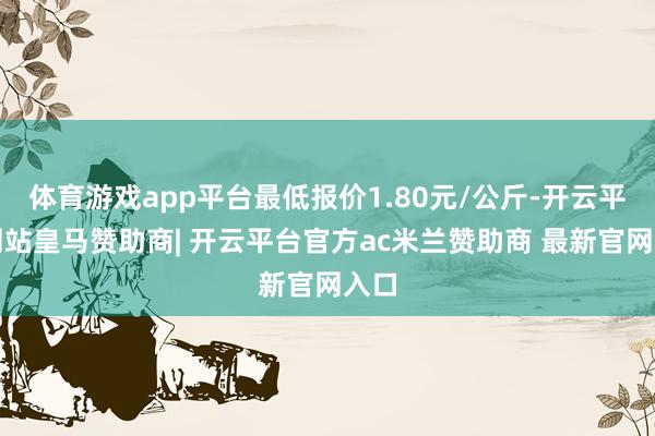 体育游戏app平台最低报价1.80元/公斤-开云平台网站皇马赞助商| 开云平台官方ac米兰赞助商 最新官网入口