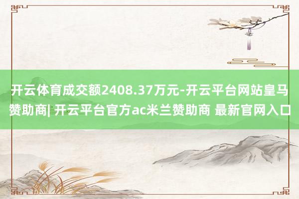 开云体育成交额2408.37万元-开云平台网站皇马赞助商| 开云平台官方ac米兰赞助商 最新官网入口