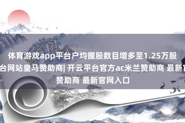 体育游戏app平台户均握股数目增多至1.25万股-开云平台网站皇马赞助商| 开云平台官方ac米兰赞助商 最新官网入口