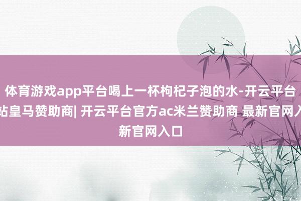 体育游戏app平台喝上一杯枸杞子泡的水-开云平台网站皇马赞助商| 开云平台官方ac米兰赞助商 最新官网入口