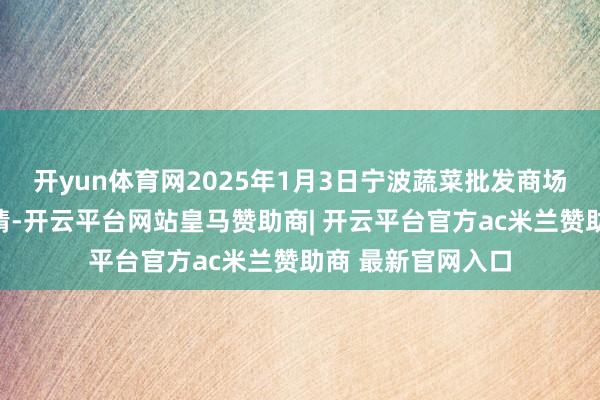 开yun体育网2025年1月3日宁波蔬菜批发商场有限公司价钱行情-开云平台网站皇马赞助商| 开云平台官方ac米兰赞助商 最新官网入口