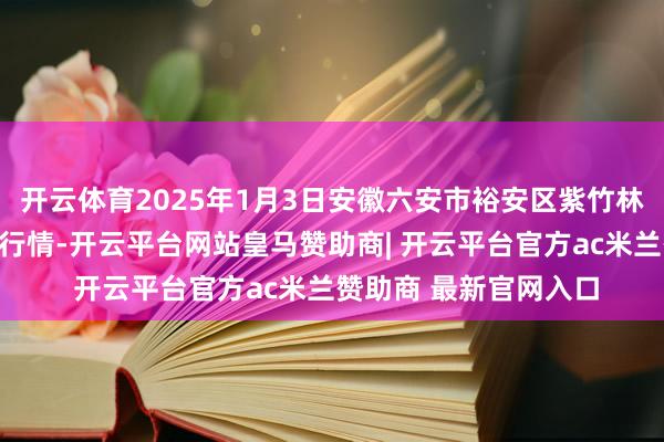 开云体育2025年1月3日安徽六安市裕安区紫竹林农居品批发市集价钱行情-开云平台网站皇马赞助商| 开云平台官方ac米兰赞助商 最新官网入口