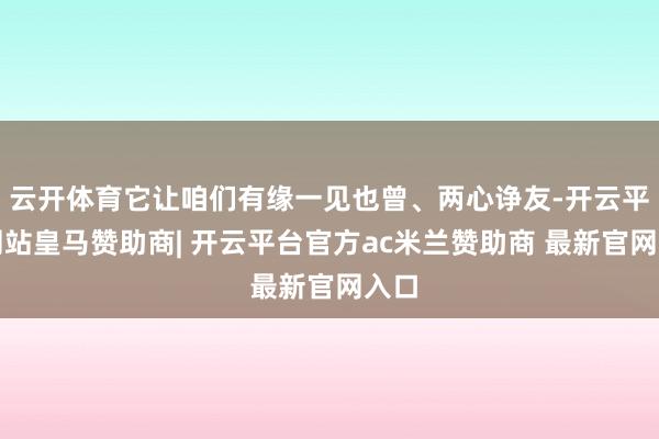 云开体育它让咱们有缘一见也曾、两心诤友-开云平台网站皇马赞助商| 开云平台官方ac米兰赞助商 最新官网入口