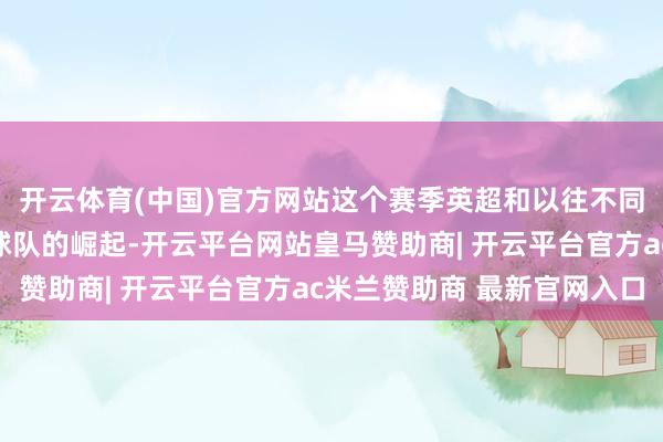 开云体育(中国)官方网站这个赛季英超和以往不同的一个场地是中卑鄙球队的崛起-开云平台网站皇马赞助商| 开云平台官方ac米兰赞助商 最新官网入口
