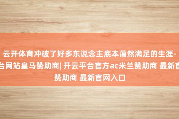 云开体育冲破了好多东说念主底本蔼然满足的生涯-开云平台网站皇马赞助商| 开云平台官方ac米兰赞助商 最新官网入口