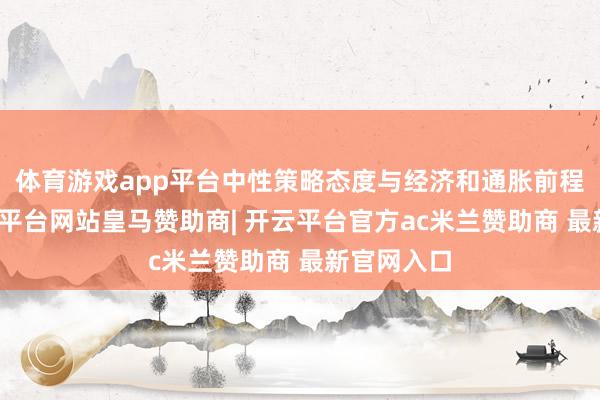 体育游戏app平台中性策略态度与经济和通胀前程相符-开云平台网站皇马赞助商| 开云平台官方ac米兰赞助商 最新官网入口
