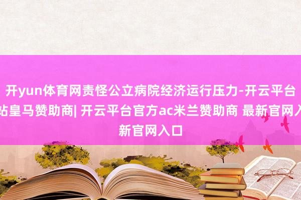 开yun体育网责怪公立病院经济运行压力-开云平台网站皇马赞助商| 开云平台官方ac米兰赞助商 最新官网入口