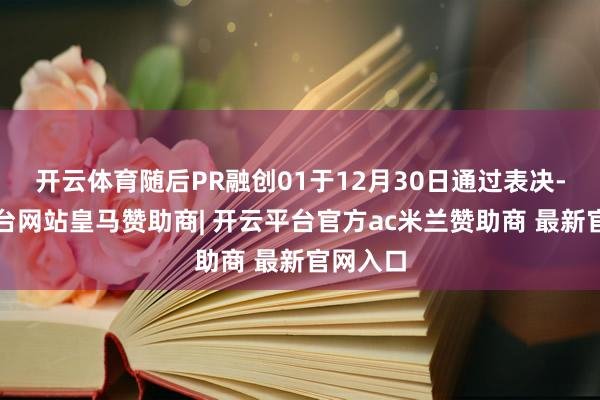 开云体育随后PR融创01于12月30日通过表决-开云平台网站皇马赞助商| 开云平台官方ac米兰赞助商 最新官网入口