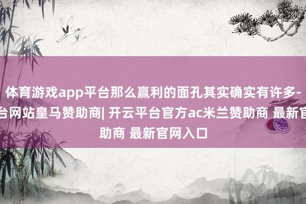 体育游戏app平台那么赢利的面孔其实确实有许多-开云平台网站皇马赞助商| 开云平台官方ac米兰赞助商 最新官网入口