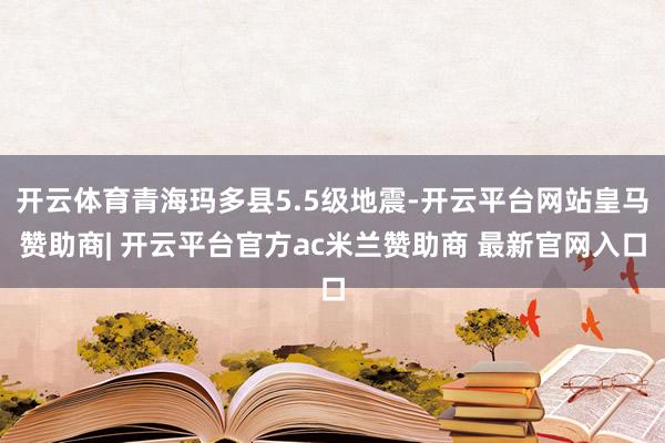 开云体育青海玛多县5.5级地震-开云平台网站皇马赞助商| 开云平台官方ac米兰赞助商 最新官网入口