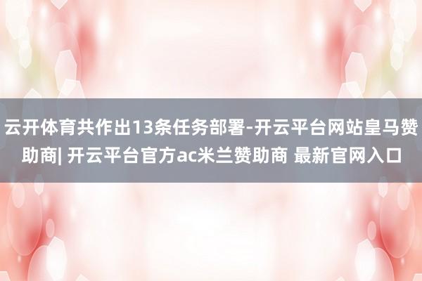 云开体育共作出13条任务部署-开云平台网站皇马赞助商| 开云平台官方ac米兰赞助商 最新官网入口