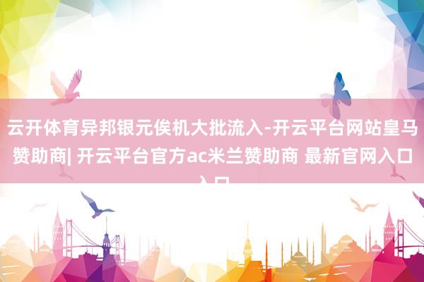 云开体育异邦银元俟机大批流入-开云平台网站皇马赞助商| 开云平台官方ac米兰赞助商 最新官网入口