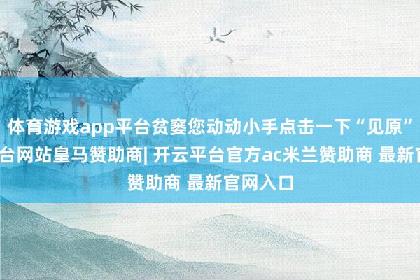 体育游戏app平台贫窭您动动小手点击一下“见原”-开云平台网站皇马赞助商| 开云平台官方ac米兰赞助商 最新官网入口